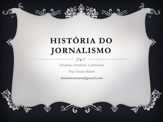 HISTÓRIA DO
JORNALISMO
Disciplina: Introdução ao Jornalismo
Prof. Daniela Ribeiro
danielacontato@gmail.com
 