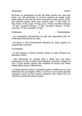 Graduações                                                     (faixas)

No Brasil, as graduações do judô são feitas através das cores das
faixas, que são amarradas no quimono (espécie de roupão usado
pelos judocas). São elas (de menor nível para o maior): branca, cinza,
azul, amarela, laranja, verde, roxa, marrom, preta - 1º Dan, preta - 2º
Dan, Preta - 3º Dan, preta - 4º Dan, preta - 5º Dan, Vermelha e Branca
- 6º Dan, vermelha e Branca - 7º Dan, vermelha e Branca - 8º Dan,
vermelha - 9º Dan, Vermelha 10º Dan.

Federações                      e                      Confederações:

- As competições internacionais de judô são organizadas pela IJF
(Federação Internacional de Judô).

- No Brasil, a CBJ (Confederação Brasileira de Judô) organiza os
campeonatos nacionais.

Curiosidades:

- O judô feminino é esporte olímpico desde os Jogos Olímpicos de
Barcelona (1992).

- Nas Olimpíadas de Londres 2012 o Brasil teve uma ótima
participação no judô. A judoca Sarah Menezes conquistou medalha de
ouro. O país também ganhou três medalhas de bronze com Felipe
Kitadai, Mayra Aguiar e Rafael Silva.

- O judoca japonês Yasuhiro Yamashita ganhou medalha de ouro nas
Olimpíadas de Los Angeles (1984). O curioso é que o judoca japonês
conseguiu vencer na final mesmo mancando, pois estava com um
músculo da panturrilha direita rompido.
 