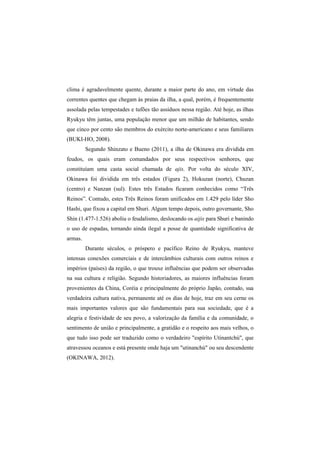 clima é agradavelmente quente, durante a maior parte do ano, em virtude das 
correntes quentes que chegam às praias da ilha, a qual, porém, é frequentemente 
assolada pelas tempestades e tufões tão assíduos nessa região. Até hoje, as ilhas 
Ryukyu têm juntas, uma população menor que um milhão de habitantes, sendo 
que cinco por cento são membros do exército norte-americano e seus familiares 
(BUKI-HO, 2008). 
Segundo Shinzato e Bueno (2011), a ilha de Okinawa era dividida em 
feudos, os quais eram comandados por seus respectivos senhores, que 
constituíam uma casta social chamada de ajis. Por volta do século XIV, 
Okinawa foi dividida em três estados (Figura 2), Hokuzan (norte), Chuzan 
(centro) e Nanzan (sul). Estes três Estados ficaram conhecidos como “Três 
Reinos”. Contudo, estes Três Reinos foram unificados em 1.429 pelo líder Sho 
Hashi, que fixou a capital em Shuri. Algum tempo depois, outro governante, Sho 
Shin (1.477-1.526) aboliu o feudalismo, deslocando os aijis para Shuri e banindo 
o uso de espadas, tornando ainda ilegal a posse de quantidade significativa de 
armas. 
Durante séculos, o próspero e pacífico Reino de Ryukyu, manteve 
intensas conexões comerciais e de intercâmbios culturais com outros reinos e 
impérios (países) da região, o que trouxe influências que podem ser observadas 
na sua cultura e religião. Segundo historiadores, as maiores influências foram 
provenientes da China, Coréia e principalmente do próprio Japão, contudo, sua 
verdadeira cultura nativa, permanente até os dias de hoje, traz em seu cerne os 
mais importantes valores que são fundamentais para sua sociedade, que é a 
alegria e festividade de seu povo, a valorização da família e da comunidade, o 
sentimento de união e principalmente, a gratidão e o respeito aos mais velhos, o 
que tudo isso pode ser traduzido como o verdadeiro "espírito Utinantchú", que 
atravessou oceanos e está presente onde haja um "utinanchú" ou seu descendente 
(OKINAWA, 2012). 
 