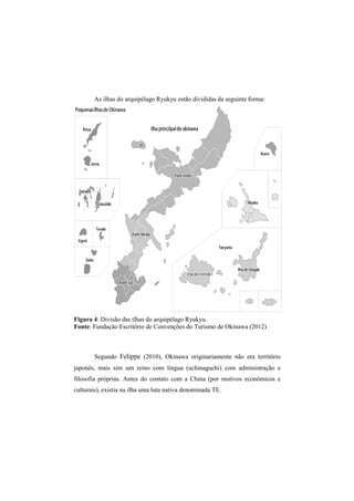 As ilhas do a 
arquipélago Ryukyu estão divididas da seguinte forma: 
Figura 4: : Divisão das ilhas do arquipélago Ryukyu. 
Fonte: Fundação Escritório de Convenções do Turismo de 
Segundo Felippe 
japonês, mais sim 
filosofia próprias. Antes do contato com a China 
culturais), existia na ilha uma luta nativa denominada TE. 
Okinawa (2012) 
(2010), Okinawa originariamente não era território 
um reino com língua (uchinaguchi) com administração e 
(por motivos econômicos e 
, ente  