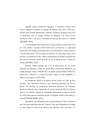 Segundo antigos manuscritos japoneses os primeiros contatos entre 
China e Okinawa ocorreram no período da Dinastia Tang (618 a 906 d.C.), 
quando várias missões diplomáticas, militares e religiosas visitaram a ilha. Com 
o intercâmbio entre os monges budistas de Okinawa e da China teve-se 
influências sobre o TE com a introdução de técnicas do Chuan Fa - Wushu 
(FELIPPE, 2010). 
A sedimentação deste contato entre as duas culturas aconteceu por volta 
de 1.372, durante o governo do Rei Kumo Sato, de Okinawa, e o imperador 
chinês Chu Yen Cheang, que promoveram a vinda de diversos mestres chineses, 
a fim de desenvolver o TE associado ao Chuan Fa. Foi nesta época que as artes 
marciais se alastraram na ilha. Muitos pesquisadores do Karatê acreditam que 
esta arte foi formada a partir da fusão do TE de Okinawa com o Chuan Fa 
Chinês (FELIPPE, 2010). 
Shinzato (2004) comenta que o Te se desenvolveu em três locais 
diferentes de Okinawa, a saber: na capital Shuri, denominado SHURI-TE; na 
cidade portuária Tomari, TOMARI-TE e na cidade comercial Naha, NAHA-TE. 
Destes três, o Shuri-Te e o Tomari-Te deram origem ao estilo SHORIN e o 
Naha-Te deu origem ao estilo GOJU. 
Os ideogramas (Kanji’s) da palavra Karatê podem ser lidos de duas 
maneiras: “kun” (pronuncia chinesa) e “un” (pronuncia japonesa). No início o 
Karatê era chamado de karate-jutsu (pronuncia japonesa) ou tode-jutsu 
(pronuncia chinesa) com o significado de: técnica (jutsu) da Mão (te) Chinesa 
(Kara ou to). Quando o Karatê foi introduzido efetivamente no Japão na década 
de 1.920 sofreu algumas alterações devido à rivalidade histórica entre Japão e a 
China (CHOODE DOJO, 2012). 
Há também outro ideograma com a mesma pronuncia “Kara” do Karatê, 
mas com outro significado que não “chinesa”. Este outro ideograma tem origem 
no termo Sunya ou Sunyata do sânscrito que significa “zero” ou“vazio”, e é 
 