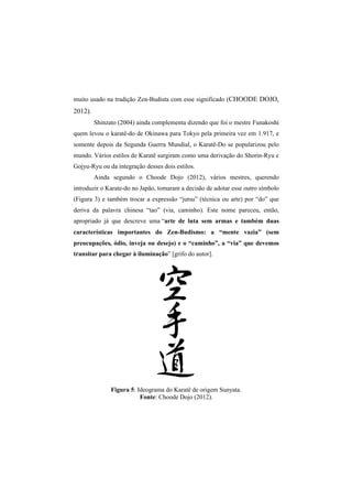 muito usado na tradição Zen 
2012). 
Shinzato (2004) ainda complementa dizendo que foi o mestre F 
quem levou o karatê 
somente depois da Segunda Guerra Mundial, o Karatê 
mundo. Vários estilos de K 
Gojyu-Ryu ou da integr 
Ainda segundo o Choode Dojo (2012), v 
introduzir o Karate-do no Japão, 
(Figura 3) e também trocar a expressão “jutsu” (técnica ou arte) por “do” que 
deriva da palavra chinesa “tao” (via, caminho). Este nome pareceu, então, 
apropriado já que descreve uma 
características importantes do Zen 
preocupações, ódio, inveja ou desejo) e o “caminho”, a “vi 
transitar para chegar à iluminação 
Figura 
Zen-Budista com esse significado (CHOODE DOJO, 
karatê-do de Okinawa para Tokyo pela primeira vez em 1 
Karatê-Do se popularizou 
Karatê surgiram como uma derivação do Shorin 
integração desses dois estilos. 
vários mestres, querendo 
tomaram a decisão de adotar esse outro símbolo 
“arte de luta sem armas e também duas 
Zen-Budismo: a “mente vazia” (sem 
via” que devemos 
iluminação” [grifo do autor]. 
5: Ideograma do Karatê de origem Sunyata. 
Fonte: Choode Dojo (2012). 
Funakoshi 
1.917, e 
pelo 
aratê Shorin-Ryu e 
ários a”  
