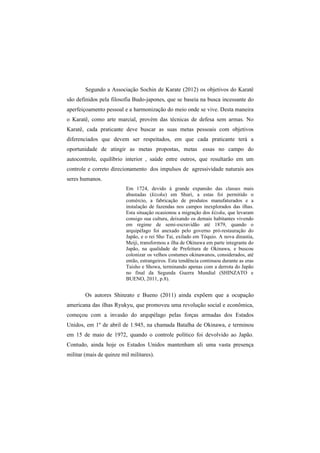 Segundo a Associação Sochin de Karate (2012) os objetivos do Karatê 
são definidos pela filosofia Budo-japones, que se baseia na busca incessante do 
aperfeiçoamento pessoal e a harmonização do meio onde se vive. Desta maneira 
o Karatê, como arte marcial, provém das técnicas de defesa sem armas. No 
Karatê, cada praticante deve buscar as suas metas pessoais com objetivos 
diferenciados que devem ser respeitados, em que cada praticante terá a 
oportunidade de atingir as metas propostas, metas essas no campo do 
autocontrole, equilíbrio interior , saúde entre outros, que resultarão em um 
controle e correto direcionamento dos impulsos de agressividade naturais aos 
seres humanos. 
Em 1724, devido à grande expansão das classes mais 
abastadas (kizoku) em Shuri, a estas foi permitido o 
comércio, a fabricação de produtos manufaturados e a 
instalação de fazendas nos campos inexplorados das ilhas. 
Esta situação ocasionou a migração dos kizoku, que levaram 
consigo sua cultura, deixando os demais habitantes vivendo 
em regime de semi-escravidão até 1879, quando o 
arquipélago foi anexado pelo governo pró-restauração do 
Japão, e o rei Sho Tai, exilado em Tóquio. A nova dinastia, 
Meiji, transformou a ilha de Okinawa em parte integrante do 
Japão, na qualidade de Prefeitura de Okinawa, e buscou 
colonizar os velhos costumes okinawanos, considerados, até 
então, estrangeiros. Esta tendência continuou durante as eras 
Taisho e Showa, terminando apenas com a derrota do Japão 
no final da Segunda Guerra Mundial (SHINZATO e 
BUENO, 2011, p.8). 
Os autores Shinzato e Bueno (2011) ainda expõem que a ocupação 
americana das ilhas Ryukyu, que promoveu uma revolução social e econômica, 
começou com a invasão do arqupélago pelas forças armadas dos Estados 
Unidos, em 1º de abril de 1.945, na chamada Batalha de Okinawa, e terminou 
em 15 de maio de 1972, quando o controle político foi devolvido ao Japão. 
Contudo, ainda hoje os Estados Unidos mantenham ali uma vasta presença 
militar (mais de quinze mil militares). 
 