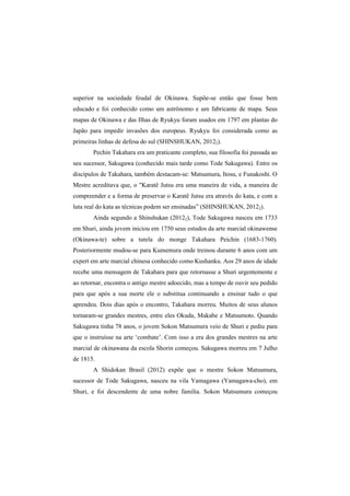 superior na sociedade feudal de Okinawa. Supõe-se então que fosse bem 
educado e foi conhecido como um astrônomo e um fabricante de mapa. Seus 
mapas de Okinawa e das Ilhas de Ryukyu foram usados em 1797 em plantas do 
Japão para impedir invasões dos europeus. Ryukyu foi considerada como as 
primeiras linhas de defesa do sul (SHINSHUKAN, 20122). 
Pechin Takahara era um praticante completo, sua filosofia foi passada ao 
seu sucessor, Sakugawa (conhecido mais tarde como Tode Sakugawa). Entre os 
discípulos de Takahara, também destacam-se: Matsumura, Itosu, e Funakoshi. O 
Mestre acreditava que, o "Karatê Jutsu era uma maneira de vida, a maneira de 
compreender e a forma de preservar o Karatê Jutsu era através do kata, e com a 
luta real do kata as técnicas podem ser ensinadas” (SHINSHUKAN, 20122). 
Ainda segundo a Shinshukan (20122), Tode Sakugawa nasceu em 1733 
em Shuri, ainda jovem iniciou em 1750 seus estudos da arte marcial okinawense 
(Okinawa-te) sobre a tutela do monge Takahara Peichin (1683-1760). 
Posteriormente mudou-se para Kumemura onde treinou durante 6 anos com um 
expert em arte marcial chinesa conhecido como Kushanku. Aos 29 anos de idade 
recebe uma mensagem de Takahara para que retornasse a Shuri urgentemente e 
ao retornar, encontra o antigo mestre adoecido, mas a tempo de ouvir seu pedido 
para que após a sua morte ele o substitua continuando a ensinar tudo o que 
aprendeu. Dois dias após o encontro, Takahara morreu. Muitos de seus alunos 
tornaram-se grandes mestres, entre eles Okuda, Makabe e Matsumoto. Quando 
Sakugawa tinha 78 anos, o jovem Sokon Matsumura veio de Shuri e pediu para 
que o instruísse na arte ‘combate’. Com isso a era dos grandes mestres na arte 
marcial de okinawana da escola Shorin começou. Sakugawa morreu em 7 Julho 
de 1815. 
A Shidokan Brasil (2012) expõe que o mestre Sokon Matsumura, 
sucessor de Tode Sakugawa, nasceu na vila Yamagawa (Yamagawa-cho), em 
Shuri, e foi descendente de uma nobre família. Sokon Matsumura começou 
 