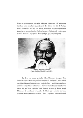 jovem os seu treinamento com Tode Sakugawa. Durante sua vida Matsumura 
trabalhou como conselheiro e guarda costa dos últimos três Reis de Ryukyu 
(Sho-Ko, Sho Iku e Sho Tai). Esta posição permitiu que ele viajasse para China 
para diversos templos Shaolins (Fuchou, Satsuma e Fukien), onde estudou artes 
marciais chinesas: Kempo ("boxe chinês") e Jigen-ryu (luta com espada). 
Figura 8: Sokon Matsumura. 
Fonte: Bushido Martial Arts (2012). 
Devido a sua grande reputação, Sokon Matsumura começa a ficar 
conhecido como "Bushi" (o guerreiro) e tornou-se sua época o maior artista 
marcial de Okinawa. Notado pelo seu estudo do físico e também do metafísico, 
enfatizava a importância de balancear o desenvolvimento físico com a educação 
moral. Sua arte ficou conhecida como Shuri-te (as mão de Shuri), Sensei 
Matsumura é considerado o fundador do Shorin-ryu e criador dos katas 
Naihanchi, Pinan, Matsumura no Passai, Chinto, e Gojushiho. Sensei Matsumura 
 