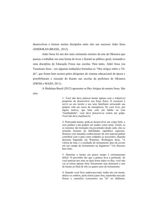desenvolveu e treinou muitos discípulos entre eles seu sucessor Anko Itosu 
(SHIDOKAN BRASIL, 2012). 
Anko Itosu foi um dos mais eminentes mestres da arte de Okinawa que 
passou a trabalhar em uma forma de levar o Karatê ao público geral, tornando-o 
uma disciplina de Educação Física nas escolas. Para tanto, Ankō Itosu (ou 
Yasutsune Itosu - em algumas traduções) formulou os “Dez artigos sobre o Tō-de”, 
que foram bem aceitos pelos dirigentes do sistema educacional da época e 
possibilitaram a inserção do Karate nas escolas da prefeitura de Okinawa 
(FROSI e MAZO, 2011). 
A Shidokan Brasil (2012) apresenta os Dez Artigos do mestre Itosu. São 
eles: 
1- Você não deve praticar karate apenas com o (objetivo) 
propósito de desenvolver sua força física. O essencial é 
servir ao seu mestre e aos seus familiares arriscando sua 
própria vida em casos de emergência. Se você tiver, por 
algum motivo, que lutar com um ladrão ou com 
"trombadinha", você deve precaver-se contra um golpe. 
Você não deve machucá-lo. 
2- Praticando karate, pode-se desenvolver um corpo forte, e 
seus punhos e pés podem ser usados como arma. Assim, se 
os meninos são treinados (na juventude) desde cedo, eles se 
tornarão homens de habilidades (aptidões) especiais. 
Homens com tamanho conhecimento de arte marcial podem 
contribuir com o país como soldados se necessário. Quando 
derrotou Napoleão em Waterloo, Wellington disse, "A 
vitória de hoje é o resultado do treinamento duro de jovens 
em um campo de treinamento na Inglaterra." Um discurso 
bem feito. 
3- Dominar o karate em pouco tempo é extremamente 
difícil. O provérbio diz que a prática leva à perfeição. Se 
você praticar por uma ou duas horas todos os dias, você não 
vai se tornar apenas forte fisicamente mas dominará a arte 
do karate ao final de três ou quatro anos de treinamento. 
4- Quando você fizer makiwara-tsuki, tenha isto em mente: 
abaixe os ombros, peito (tórax) para fora, mantenha seus pés 
firmes e centralize (concentre) seu "ki" no abdômen. 
 