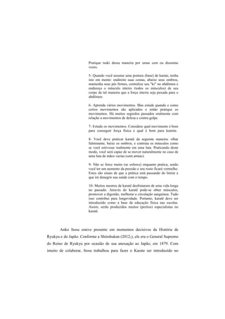 Pratique tsuki dessa maneira por umas cem ou duzentas 
vezes. 
5- Quando você assume uma postura (base) de karate, tenha 
isto em mente: endireite suas costas, abaixe seus ombros, 
mantenha seus pés firmes, centralize seu "ki" no abdômen e 
endureça o músculo inteiro (todos os músculos) de seu 
corpo de tal maneira que a força inteira seja puxada para o 
abdômen. 
6- Aprenda vários movimentos. Mas estude quando e como 
certos movimentos são aplicados e então pratique os 
movimentos. Há muitos segredos passados oralmente com 
relação a movimentos de defesa e contra golpe. 
7- Estude os movimentos. Considere qual movimento é bom 
para conseguir força física e qual é bom para kumite. 
8- Você deve praticar karatê da seguinte maneira: olhar 
fulminante, baixe os ombros, e contraia os músculos como 
se você estivesse realmente em uma luta. Praticando deste 
modo, você será capaz de se mover naturalmente no caso de 
uma luta de mãos vazias (sem armas). 
9- Não se force muito (se esforce) enquanto pratica, senão 
você ter um aumento da pressão e seu rosto ficará vermelho. 
Estes são sinais de que a prática está passando do limite e 
que irá denegrir sua saúde com o tempo. 
10- Muitos mestres de karatê desfrutaram de uma vida longa 
no passado. Através do karatê pode-se obter músculos, 
promover a digestão, melhorar a circulação sanguínea. Tudo 
isso contribui para longevidade. Portanto, karatê deve ser 
introduzido como a base da educação física nas escolas. 
Assim, serão produzidos muitos (peritos) especialistas no 
karatê. 
Anko Itosu esteve presente em momentos decisivos da História de 
Ryukyu e do Japão. Conforme a Shinshukan (20122), ele era o General Supremo 
do Reino de Ryukyu por ocasião de sua anexação ao Japão, em 1879. Com 
intuito de colaborar, Itosu trabalhou para fazer o Karate ser introduzido no 
 