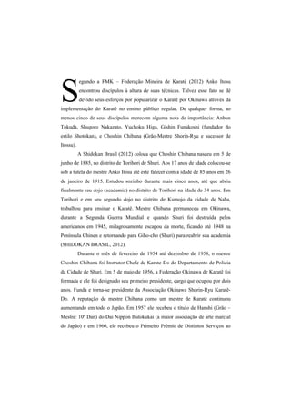 S 
egundo a FMK – Federação Mineira de Karatê (2012) Anko Itosu 
encontrou discípulos à altura de suas técnicas. Talvez esse fato se dê 
devido seus esforços por popularizar o Karatê por Okinawa através da 
implementação do Karatê no ensino público regular. De qualquer forma, ao 
menos cinco de seus discípulos merecem alguma nota de importância: Anbun 
Tokuda, Shugoro Nakazato, Yuchoku Higa, Gishin Funakoshi (fundador do 
estilo Shotokan), e Choshin Chibana (Grão-Mestre Shorin-Ryu e sucessor de 
Itossu). 
A Shidokan Brasil (2012) coloca que Choshin Chibana nasceu em 5 de 
junho de 1885, no distrito de Torihori de Shuri. Aos 17 anos de idade colocou-se 
sob a tutela do mestre Anko Itosu até este falecer com a idade de 85 anos em 26 
de janeiro de 1915. Estudou sozinho durante mais cinco anos, até que abriu 
finalmente seu dojo (academia) no distrito de Torihori na idade de 34 anos. Em 
Torihori e em seu segundo dojo no distrito de Kumojo da cidade de Naha, 
trabalhou para ensinar o Karatê. Mestre Chibana permaneceu em Okinawa, 
durante a Segunda Guerra Mundial e quando Shuri foi destruída pelos 
americanos em 1945, milagrosamente escapou da morte, ficando até 1948 na 
Península Chinen e retornando para Giho-cho (Shuri) para reabrir sua academia 
(SHIDOKAN BRASIL, 2012). 
Durante o mês de fevereiro de 1954 até dezembro de 1958, o mestre 
Choshin Chibana foi Instrutor Chefe de Karate-Do do Departamento de Policia 
da Cidade de Shuri. Em 5 de maio de 1956, a Federação Okinawa de Karatê foi 
formada e ele foi designado seu primeiro presidente, cargo que ocupou por dois 
anos. Funda e torna-se presidente da Associação Okinawa Shorin-Ryu Karatê- 
Do. A reputação de mestre Chibana como um mestre de Karatê continuou 
aumentando em todo o Japão. Em 1957 ele recebeu o título de Hanshi (Grão – 
Mestre: 10º Dan) do Dai Nippon Butokukai (a maior associação de arte marcial 
do Japão) e em 1960, ele recebeu o Primeiro Prêmio de Distintos Serviços ao 
 