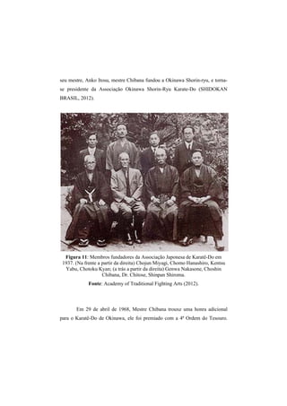seu mestre, Anko Itosu, mestre Chibana fundou a Okinawa Shorin-ryu, e torna-se 
presidente da Associação Okinawa Shorin-Ryu Karate-Do (SHIDOKAN 
BRASIL, 2012). 
Figura 11: Membros fundadores da Associação Japonesa de Karatê-Do em 
1937. (Na frente a partir da direita) Chojun Miyagi, Chomo Hanashiro, Kentsu 
Yabu, Chotoku Kyan; (a trás a partir da direita) Genwa Nakasone, Choshin 
Chibana, Dr. Chitose, Shinpan Shiroma. 
Fonte: Academy of Traditional Fighting Arts (2012). 
Em 29 de abril de 1968, Mestre Chibana trouxe uma honra adicional 
para o Karatê-Do de Okinawa, ele foi premiado com a 4ª Ordem do Tesouro. 
 