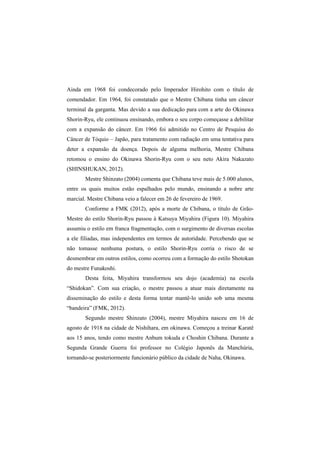 Ainda em 1968 foi condecorado pelo Imperador Hirohito com o título de 
comendador. Em 1964, foi constatado que o Mestre Chibana tinha um câncer 
terminal da garganta. Mas devido a sua dedicação para com a arte do Okinawa 
Shorin-Ryu, ele continuou ensinando, embora o seu corpo começasse a debilitar 
com a expansão do câncer. Em 1966 foi admitido no Centro de Pesquisa do 
Câncer de Tóquio – Japão, para tratamento com radiação em uma tentativa para 
deter a expansão da doença. Depois de alguma melhoria, Mestre Chibana 
retomou o ensino do Okinawa Shorin-Ryu com o seu neto Akira Nakazato 
(SHINSHUKAN, 2012). 
Mestre Shinzato (2004) comenta que Chibana teve mais de 5.000 alunos, 
entre os quais muitos estão espalhados pelo mundo, ensinando a nobre arte 
marcial. Mestre Chibana veio a falecer em 26 de fevereiro de 1969. 
Conforme a FMK (2012), após a morte de Chibana, o título de Grão- 
Mestre do estilo Shorin-Ryu passou à Katsuya Miyahira (Figura 10). Miyahira 
assumiu o estilo em franca fragmentação, com o surgimento de diversas escolas 
a ele filiadas, mas independentes em termos de autoridade. Percebendo que se 
não tomasse nenhuma postura, o estilo Shorin-Ryu corria o risco de se 
desmembrar em outros estilos, como ocorreu com a formação do estilo Shotokan 
do mestre Funakoshi. 
Desta feita, Miyahira transformou seu dojo (academia) na escola 
“Shidokan”. Com sua criação, o mestre passou a atuar mais diretamente na 
disseminação do estilo e desta forma tentar mantê-lo unido sob uma mesma 
“bandeira” (FMK, 2012). 
Segundo mestre Shinzato (2004), mestre Miyahira nasceu em 16 de 
agosto de 1918 na cidade de Nishihara, em okinawa. Começou a treinar Karatê 
aos 15 anos, tendo como mestre Anbum tokuda e Choshin Chibana. Durante a 
Segunda Grande Guerra foi professor no Colégio Japonês da Manchúria, 
tornando-se posteriormente funcionário público da cidade de Naha, Okinawa. 
 