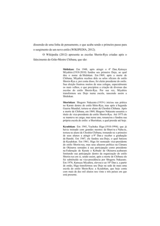 dissensão de uma linha de pensamento, o que acaba sendo o primeiro passo para 
o surgimento de um novo estilo (WIKIPEDIA, 2012). 
O Wikipedia (2012) apresenta as escolas Shorin-Ryu criadas após o 
falecimento do Grão-Mestre Chibana, que são: 
Shidokan: Em 1948, após atingir o 4º Dan, Katsuya 
Miyahira (1918-2010) fundou seu primeiro Dojo, ao qual 
deu o nome de Shidokan. Em 1969, após a morte de 
Chibana, Miyahira recebeu dele os selos oficiais do estilo 
Shorin-Ryu e, por conta disso, foi eleito presidente do estilo. 
Sua eleição frustrou muitos de seus colegas, especialmente 
os mais velhos, o que precipitou a criação de diversas das 
escolas do estilo Shorin-Ryu. Por sua vez, Miyahira 
transformou seu Dojo numa escola, nascendo assim a 
Shidokan. 
Shorinkan: Shugoro Nakazato (1919-) iniciou sua prática 
no Karate dentro do estilo Shito-Ryu, mas após a Segunda 
Guerra Mundial, tornou-se aluno de Choshin Chibana. Após 
a morte de Chibana, em 1969, Shugoro Nakazato assumiu o 
título de vice-presidente do estilo Shorin-Ryu. Até 1975 ele 
se manteve no cargo, mas nesse ano, renunciou e fundou sua 
própria escola do estilo: a Shorinkan, a qual preside até hoje. 
Kyudokan: Em 1941, Yuchoku Higa (1910-1994), que já 
havia treinado com grandes mestres de Shuri-te e Naha-te, 
tornou-se aluno de Choshin Chibana, tronando-se o primeiro 
de seus alunos a atingir o 9º Dan e receber a graduação 
de Hanshi. Em 1947, ele fundou seu Dojo, o qual batizou 
de Kyudokan. Em 1961, Higa foi nomeado vice-presidente 
do estilo Shorin-ryu, mas seus afazeres político na Câmara 
de Okinawa somados à sua participação como presidente 
na Federação de Karate e Kobudo de Okinawa acabaram 
limitando sua paticipação dentro da organização do estilo 
Shorin-ryu em si, sendo assim, após a morte de Chibana ele 
foi substituído na vice-presidência por Shugoru Nakazato. 
Em 1976, Katsuya Miyahira, elevou-o ao 10º Dan e, a partir 
de então, Higa transformou seu Dojo na sede de mais uma 
escola do estilo Shoin-Ryu: a Kyudokan, que hoje conta 
com mais de dez mil alunos nos vinte e três países em que 
está presente. 
 