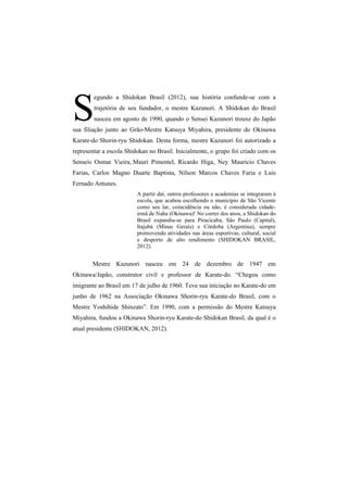 S 
egundo a Shidokan Brasil (2012), sua história confunde-se com a 
trajetória de seu fundador, o mestre Kazunori. A Shidokan do Brasil 
nasceu em agosto de 1990, quando o Sensei Kazunori trouxe do Japão 
sua filiação junto ao Grão-Mestre Katsuya Miyahira, presidente do Okinawa 
Karate-do Shorin-ryu Shidokan. Desta forma, mestre Kazunori foi autorizado a 
representar a escola Shidokan no Brasil. Inicialmente, o grupo foi criado com os 
Senseis Osmar Vieira, Mauri Pimentel, Ricardo Higa, Ney Mauricio Chaves 
Farias, Carlos Magno Duarte Baptista, Nilson Marcos Chaves Faria e Luis 
Fernado Antunes. 
A partir daí, outros professores e academias se integraram à 
escola, que acabou escolhendo o município de São Vicente 
como seu lar, coincidência ou não, é considerada cidade-irmã 
de Naha (Okinawa)! No correr dos anos, a Shidokan do 
Brasil expandiu-se para Piracicaba, São Paulo (Capital), 
Itajubá (Minas Gerais) e Córdoba (Argentina), sempre 
promovendo atividades nas áreas esportivas, cultural, social 
e desporto de alto rendimento (SHIDOKAN BRASIL, 
2012). 
Mestre Kazunori nasceu em 24 de dezembro de 1947 em 
Okinawa/Japão, construtor civil e professor de Karate-do. “Chegou como 
imigrante ao Brasil em 17 de julho de 1960. Teve sua iniciação no Karate-do em 
junho de 1962 na Associação Okinawa Shorin-ryu Karate-do Brasil, com o 
Mestre Yoshihide Shinzato”. Em 1990, com a permissão do Mestre Katsuya 
Miyahira, fundou a Okinawa Shorin-ryu Karate-do Shidokan Brasil, da qual é o 
atual presidente (SHIDOKAN, 2012). 
 