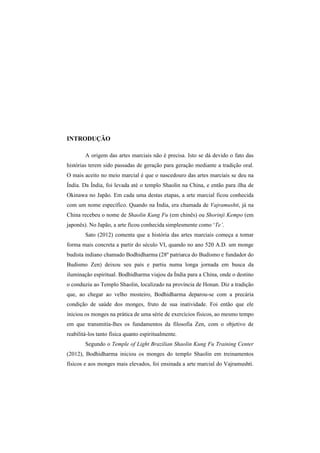INTRODUÇÃO 
A origem das artes marciais não é precisa. Isto se dá devido o fato das 
histórias terem sido passadas de geração para geração mediante a tradição oral. 
O mais aceito no meio marcial é que o nascedouro das artes marciais se deu na 
Índia. Da Índia, foi levada até o templo Shaolin na China, e então para ilha de 
Okinawa no Japão. Em cada uma destas etapas, a arte marcial ficou conhecida 
com um nome específico. Quando na Índia, era chamada de Vajramushti, já na 
China recebeu o nome de Shaolin Kung Fu (em chinês) ou Shorinji Kempo (em 
japonês). No Japão, a arte ficou conhecida simplesmente como ‘Te’. 
Sato (2012) comenta que a história das artes marciais começa a tomar 
forma mais concreta a partir do século VI, quando no ano 520 A.D. um monge 
budista indiano chamado Bodhidharma (28º patriarca do Budismo e fundador do 
Budismo Zen) deixou seu país e partiu numa longa jornada em busca da 
iluminação espiritual. Bodhidharma viajou da Índia para a China, onde o destino 
o conduziu ao Templo Shaolin, localizado na província de Honan. Diz a tradição 
que, ao chegar ao velho mosteiro, Bodhidharma deparou-se com a precária 
condição de saúde dos monges, fruto de sua inatividade. Foi então que ele 
iniciou os monges na prática de uma série de exercícios físicos, ao mesmo tempo 
em que transmitia-lhes os fundamentos da filosofia Zen, com o objetivo de 
reabilitá-los tanto física quanto espiritualmente. 
Segundo o Temple of Light Brazilian Shaolin Kung Fu Training Center 
(2012), Bodhidharma iniciou os monges do templo Shaolin em treinamentos 
físicos e aos monges mais elevados, foi ensinada a arte marcial do Vajramushti. 
 