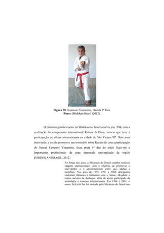 Figura 20: Kazunori Yonamine, Hanshi 9º Dan. 
Fonte: Shidokan Brasil (2012). 
O primeiro grande evento da Shidokan no brasil ocorreu em 1994, com a 
realização do campeonato internacional Katana de Ouro, torneio que teve a 
participação de atletas internacionais na cidade de São Vicente/SP. Dois anos 
mais tarde, a escola promoveu um seminário sobre Karate-do com a participação 
do Sensei Yasunori Yonamine, faixa preta 9° dan do estilo Goju-ryu e 
importantes profissionais de uma renomada universidade da região 
(SHIDOKAN BRASIL, 2012). 
Ao longo dos anos, a Shidokan do Brasil também realizou 
viagens internacionais, com o objetivo de promover o 
intercâmbio e o aprimoramento entre seus atletas e 
membros. Nos anos de 1995, 1997 e 2002, delegações 
visitaram Okinawa e treinaram com o Sensei Miyahira e 
outros mestres de destaque, além de terem participado de 
seminários e torneios internacionais. Em 1996 e 2001, o 
sensei Seikichi lha foi visitado pela Shidokan do Brasil nos 
 