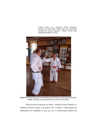 Estados Unidos. Já a Argentina recebeu delegações 
brasileiras em 1994, 2003 e 2004, sempre com maravilhosa 
acolhida dos Senseis Miyazato e Daniel Alberto Diaz 
(SHIDOKAN BRASIL, 2012). 
Figura 21: Mestre Kazunori ministrando aula no Dojo do Grão-mestre Miyahira. 
Fonte: Shidokan Shirasagi Honbu-Dojo Dusseldorf (2012). 
Mestre Kazunori representa, no Brasil, o Karatê do Sensei Miyahira. A 
Shidokan do Brasil sempre se preocupou com “a difusão e sedimentação dos 
fundamentos da modalidade no país, por isso, a comemoração também tem 
 