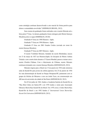 como estratégia continuar desenvolvendo a arte marcial de forma positiva para 
alunos e comunidades envolvidas” (SHIDOKAN BRASIL, 2012). 
Seus exames de graduação foram realizados com o mestre Shinzato até a 
faixa preta 5º Grau. As demais graduações foram entregues pelo Mestre Katsuya 
Miyahira,como se segue (SHIDOKAN, 20120): 
Graduado 6º Grau em 1988 Okinawa - Japão. 
Graduado 7º Grau em 1994 Okinawa - Japão. 
Graduado 8º Grau em 2001 Estados Unidos (enviada em nome do 
mestre Katsuya Miyahira). 
Graduado 9º Grau em 2007 Okinawa - Japão. 
O mestre Yoshihide Shinzato, fundador da escola Shinshukan, nasceu 
em 15 de março de 1927 em Okinawa/Japão; foi discípulo do Mestre Ambun 
Tokuda e com a morte deste durante a 2ª Guerra Mundial, passou a treinar com o 
mestre Choshin Chibana. Com o falecimento de Chibana, mestre Shinzato 
continuou treinando com o mestre Katsuya Miyahira (SHINSHUKAN, 2012). 
Shinzato migrou para o Brasil em 15 de janeiro de 1954 onde ministrou 
aulas de Karatê-Do para jovens da colônia japonesa. Em 25 de janeiro de 1954 
fez uma demonstração de Karatê no Parque Ibirapuera/SP, juntamente com os 
grupos de folclore de Okinawa e com seu irmão Yuzo, em comemoração aos 
400 anos de aniversário da cidade de São Paulo (SHINSHUKAN, 2012). 
Em 03 de junho de 1962, fundou a Academia Santista de Karatê-Do na 
“Rua Brás Cubas em Santos-SP e em 1970 mudou o nome para Associação 
Okinawa Shorin-Ryu Karatê-Do do Brasil. Em 1976 criou a União Shorin-Ryu 
Karatê-Do do Brasil e em 1992 fundou a” International Union Shorin-Ryu 
Karatê-Do Federation (SHINSHUKAN, 2012). 
 