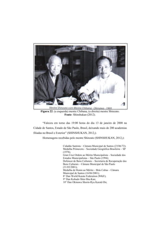 Figura 22: (a esquerda) mestre Chibana, (a direita) mestre Shinzato. 
Fonte: Shinshukan (2012). 
“Faleceu em torno das 19:00 horas do dia 13 de janeiro de 2008 na 
Cidade de Santos, Estado de São Paulo, Brasil, deixando mais de 200 academias 
filiadas no Brasil e Exterior” (SHINSHUKAN, 20122). 
Homenagens recebidas pelo mestre Shinzato (SHINSHUKAN, 20122): 
Cidadão Santista – Câmara Municipal de Santos (23/06/72); 
Medalha Primavera – Sociedade Geográfica Brasileira – SP 
(1978); 
Gran Cruz Ordem ao Mérito Municipalista – Sociedade dos 
Estados Municipalistas – São Paulo (1994); 
Defensor de Bens Culturais – Secretaria de Recuperação dos 
Bens Culturais – Câmara Municipal de São Paulo 
(31/03/2001); 
Medalha de Honra ao Mérito – Brás Cubas – Câmara 
Municipal de Santos (16/06/2001); 
8° Dan World Karate Federation (WKF); 
9° Dan Kobudo Shin-Shu-Kan; 
10° Dan Okinawa Shorin-Ryu Karatê-Do; 
 