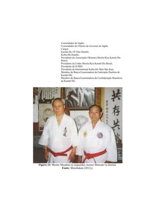 Comendador do Japão; 
Comendador do Outono do Governo do Japão. 
Cargos: 
Karatê-Do 10º Dan Hanshi; 
Kobu-Dô Hanshi; 
Presidente da Associação Okinawa Shorin-Ryu Karatê-Do 
Brasil; 
Presidente da União Shorin-Ryu Karatê-Do Brasil; 
Presidente da IUSKF; 
Presidente da International Kobu-Do Shin Shu Kan; 
Membro da Banca Examinadora da Federação Paulista de 
Karatê-Dô; 
Membro da Banca Examinadora da Confederação Brasileira 
de Karatê-Dô. 
Figura 23: Mestre Miyahira (a esquerda); mestre Shinzato (a direita). 
Fonte: Shinshukan (20122). 
 