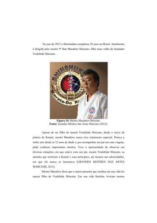 No ano de 2012 a Shinshukan completou 50 anos no Brasil. Atualmente 
é dirigida pelo mestre 9º Dan Masahiro Shinzato, filho mais velho do fundador 
Yoshihide Shinzato. 
Figura 24: Mestre Masahiro Shinzato. 
Fonte: Grandes Mestres das Artes Marciais (2012). 
Apesar de ser filho do mestre Yoshihide Shinzato, desde o início da 
prática do Karatê, mestre Masahiro nunca teve tratamento especial. Pratica a 
nobre arte desde os 12 anos de idade e, por acompanhar seu pai em suas viagens, 
pôde conhecer importantes mestres. Teve a oportunidade de observar em 
diversas situações, em que esteve com seu pai, mestre Yoshihide Shinzato, as 
atitudes que norteiam o Karatê e seus princípios, até mesmo nas adversidades, 
em que ele nunca se lamentava (GRANDES MESTRES DAS ARTES 
MARCIAIS, 2012). 
Mestre Masahiro disse que o maior presente que recebeu em sua vida foi 
nascer filho de Yoshihide Shinzato. Em sua vida familiar, tiveram muitos 
 