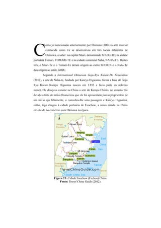 omo já mencionado anteriormente por Shinzato (2004) a arte marcial 
conhecida como Te se desenvolveu em três locais diferentes de 
Okinawa, a saber: na capital Shuri, denominado SHURI-TE; na cidade 
portuária Tomari, TOMARI-TE e na cidade comercial Naha, NAHA-TE. Destes 
três, o Shuri-Te e o Tomari-Te deram origem ao estilo SHORIN e o Naha-Te 
deu origem ao estilo GOJU. 
Segundo a International Okinawan Goju-Ryu Karate-Do Federation 
(2012), a arte de Naha-te, fundada por Kanryo Higaonna, forma a base de Goju 
Ryu Karate. Kanryo Higaonna nasceu em 1.853 e fazia parte da nobreza 
menor. Ele desejava estudar na China a arte do Kempo Chinês, no entanto, foi 
devido a falta de meios financeiros que ele foi apresentado para o proprietário de 
um navio que felizmente, o concedeu-lhe uma passagem e Kanryo Higaonna, 
então, logo chegou à cidade portuária de Foochow, a única cidade na China 
envolvido no comércio com Okinawa na época. 
Figura 25: Cidade Foochow (Fuzhou) China. 
Fonte: Travel China Guide (2012). 
C 
 