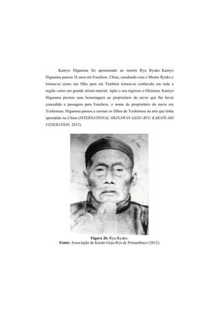 Kanryo Higaonna foi apresentado ao mestre Ryu Ryuko. Kanryo 
Higaonna passou 16 anos em Foochow, China, estudando com o Mestre Ryuko e 
tornou-se como um filho para ele. Também tornou-se conhecido em toda a 
região como um grande artista marcial. Após o seu regresso a Okinawa, Kanryo 
Higaonna prestou suas homenagens ao proprietário do navio que lhe havia 
concedido a passagem para Foochow, o nome do proprietário do navio era 
Yoshimura. Higaonna passou a ensinar os filhos de Yoshimura na arte que tinha 
aprendido na China (INTERNATIONAL OKINAWAN GOJU-RYU KARATE-DO 
FEDERATION, 2012). 
. 
Figura 26: Ryu Ryuko. 
Fonte: Associação de Karate Goju-Ryu de Pernambuco (2012). 
 