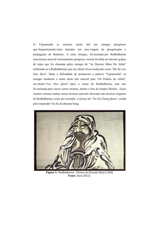 O Vajramushti se mostrou muito útil aos monges peregrinos 
que frequentemente eram atacados em suas viagens de peregrinação e 
propagação do Budismo. A estes monges, foi ensinado por Bodhidharma 
uma técnica marcial extremamente perigosa e mortal dividida em dezoito golpes 
de mãos que foi chamada pelos monges de "As Dezoito Mãos Do Arhat" 
(referindo-se á Bodhidharma) que em chinês ficou conhecido como "Shi Ba Luo 
Han Shou". Dado a dificuldade de pronunciar a palavra "Vajramushti" os 
monges mudaram o nome desta arte marcial para "Os Punhos do Arhat", 
em chinês "Luo Han Quan". Após a morte de Bodhidharma, esta arte 
foi ensinada para vários outros mestres, dentro e fora do templo Shaolin. Esses 
mestres criaram muitas outras técnicas marciais derivadas das técnicas originais 
de Bodhidharma, como por exemplo, a técnica do “Tai Zu Chang Quan”, criada 
pelo imperador Tai Zu da dinastia Sung. 
Figura 1: Bodhidharma - Pintura do Período Meiji (1880) 
Fonte: Sato (2012). 
 