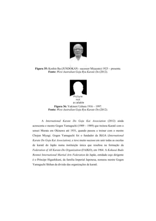 Figura 35: Koshin Iha (JUNDOKAN - sucessor Miyazato) 1925 – presente. 
Fonte: West Australian Goju Ryu Karate Do (2012). 
Figura 36: Yukinori Uehara 1916 – 1997. 
Fonte: West Australian Goju Ryu Karate Do (2012). 
A International Karate Do Goju Kai Association (2012) ainda 
acrescenta o mestre Gogen Yamaguchi (1909 – 1989) que treinou Karatê com o 
sensei Murata em Okinawa até 1931, quando passou a treinar com o mestre 
Chojun Miyagi. Gogen Yamaguchi foi o fundador da IKGA (International 
Karate Do Goju Kai Association), e teve muito sucesso em unir todas as escolas 
de karatê do Japão numa instituição única que resultou na formação da 
Federation of All Karate-Do Organization (FAJKO), em 1964. A Kokusai Budo 
Renmei International Martial Arts Federation do Japão, entidade cujo dirigente 
é o Príncipe Higashikuni, da família Imperial Japonesa, nomeou mestre Gogen 
Yamaguchi Shihan da divisão das organizações de karatê. 
 