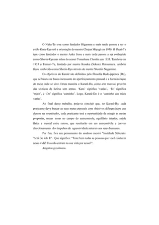 O Naha-Te teve como fundador Higaonna e mais tarde passou a ser o 
estilo Goju-Ryu sob a orientação do mestre Chojun Miyagi em 1930. O Shuri-Te 
tem como fundador o mestre Anko Itosu e mais tarde passou a ser conhecido 
como Shorin-Ryu nas mãos do sensei Tomohana Choshin em 1933. Também em 
1933 o Tomari-Te, fundado por mestre Kosaku (Sokon) Matsumura, também 
ficou conhecido como Shorin-Ryu através do mestre Shoshin Nagamine. 
Os objetivos do Karatê são definidos pela filosofia Budo-japones (Do), 
que se baseia na busca incessante do aperfeiçoamento pessoal e a harmonização 
do meio onde se vive. Desta maneira o Karatê-Do, como arte marcial, provém 
das técnicas de defesa sem armas. ‘Kara’ significa ‘vazias’, ‘Tê’ significa 
‘mãos’, e ‘Do’ significa ‘caminho’. Logo, Karatê-Do é o ‘caminho das mãos 
vazias’. 
Ao final desse trabalho, pode-se concluir que, no Karatê-Do, cada 
praticante deve buscar as suas metas pessoais com objetivos diferenciados que 
devem ser respeitados, cada praticante terá a oportunidade de atingir as metas 
propostas, metas essas no campo do autocontrole, equilíbrio interior, saúde 
física e mental entre outros, que resultarão em um autocontrole e correto 
direcionamento dos impulsos de agressividade naturais aos seres humanos. 
Por fim, fica um pensamento do saudoso mestre Yoshihide Shinzato: 
“Ichi Go ichi E”. Que significa: “Trate bem todas as pessoas que você conhecer 
nessa vida! Elas não entram na sua vida por acaso!”. 
Arigatou gozaimasu. 
 