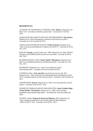 REFERÊNCIAS 
ACADEMY OF TRADITIONAL FIGHTING ARTS. History. Disponível em < 
http://www. wuweidao.com/history_karate.htm>. Acessado em 13 de Nov. 
2012. 
ASSOCIAÇÃO DE KARATE GOJU-RYU DE PERNAMBUCO. Ryu Ryuko. 
Disponível em <http://karategojuryu.webnode.com.br/news/ryu-ryuko/>. 
Acessado em 22 de novembro de 2012. 
ASSOCIAÇÃO SOCHIN DE KARATE. Estilos de Karate. Disponível em 
<http://associacaosochindekarate.wordpress.com/sobre-2/>. Acessado em 06 de 
Nov. 2012. 
BUKI-HO. Karatê: a arte das mãos nuas. 2008. Disponível em <http://bukiho2. 
blogspot.com.br/2008/01/karat-arte-das-mos-nuas.html>. Acessado em 06 de 
Nov. 2012. 
BUSHIDO MARTIAL ARTS. Sokon “Bushi” Matsumura. Disponível em < 
http://www.bushidomartialartsca.com/Matsumura.html>. Acessado em 12 de 
Nov. 2012. 
BUSHINOTE. Disponível em < http://www.bushinote.com.br/ 
historiakarate.html>. Acessado em 26 de novembro de 2012. 
CANDEIAS, Pedro. Artes marciais: uma forma de estar na vida. 2011. 
Disponível em < http://artesmarciais-umaformadeestarnavida.blogspot.com.br/ 
2011/11/grandes-mestres-de-artes-marciais.html>. Acessado 22 de novembro de 
2012. 
CHOODE DOJO. Karate. Disponível em <http://www.karateokinawa.com.br/ 
karate/>. Acessado em 06 de Nov. 2012. 
EUROPE KYUDOKAN KARATE ORGANISATION. Senseï Yushoku Higa , 
10.dan Hanshi / The founder. Disponível em < http://www.europe-kyudokan. 
com/yushoku-higa.html>. Acessado em 19 de novembro de 
2012. 
FELIPPE, Claudia. Origem do Karatê de Okinawa. 2010. Disponível em 
<http://seigokan-sulamericana.com.br/index.php?op=Okinawa&user2 
=&id2=66.249.71.104>. Acessado em 06 de Nov. 2012. 
 