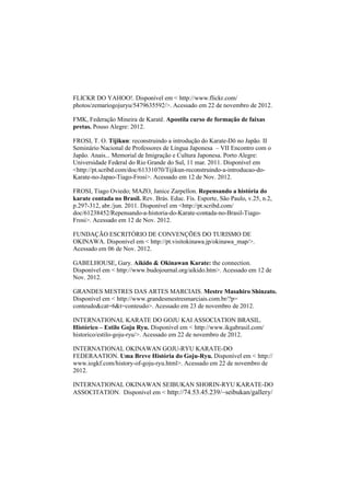 FLICKR DO YAHOO!. Disponível em < http://www.flickr.com/ 
photos/zemariogojuryu/5479635592/>. Acessado em 22 de novembro de 2012. 
FMK, Federação Mineira de Karatê. Apostila curso de formação de faixas 
pretas. Pouso Alegre: 2012. 
FROSI, T. O. Tijikun: reconstruindo a introdução do Karate-Dō no Japão. II 
Seminário Nacional de Professores de Língua Japonesa – VII Encontro com o 
Japão. Anais... Memorial de Imigração e Cultura Japonesa. Porto Alegre: 
Universidade Federal do Rio Grande do Sul, 11 mar. 2011. Disponível em 
<http://pt.scribd.com/doc/61331070/Tijikun-reconstruindo-a-introducao-do- 
Karate-no-Japao-Tiago-Frosi>. Acessado em 12 de Nov. 2012. 
FROSI, Tiago Oviedo; MAZO, Janice Zarpellon. Repensando a história do 
karate contada no Brasil. Rev. Brás. Educ. Fís. Esporte, São Paulo, v.25, n.2, 
p.297-312, abr./jun. 2011. Disponível em <http://pt.scribd.com/ 
doc/61238452/Repensando-a-historia-do-Karate-contada-no-Brasil-Tiago- 
Frosi>. Acessado em 12 de Nov. 2012. 
FUNDAÇÃO ESCRITÓRIO DE CONVENÇÕES DO TURISMO DE 
OKINAWA. Disponível em < http://pt.visitokinawa.jp/okinawa_map/>. 
Acessado em 06 de Nov. 2012. 
GABELHOUSE, Gary. Aikido & Okinawan Karate: the connection. 
Disponível em < http://www.budojournal.org/aikido.htm>. Acessado em 12 de 
Nov. 2012. 
GRANDES MESTRES DAS ARTES MARCIAIS. Mestre Masahiro Shinzato. 
Disponível em < http://www.grandesmestresmarciais.com.br/?p= 
conteudo&cat=6&t=conteudo>. Acessado em 23 de novembro de 2012. 
INTERNATIONAL KARATE DO GOJU KAI ASSOCIATION BRASIL. 
Histórico – Estilo Goju Ryu. Disponível em < http://www.ikgabrasil.com/ 
historico/estilo-goju-ryu/>. Acessado em 22 de novembro de 2012. 
INTERNATIONAL OKINAWAN GOJU-RYU KARATE-DO 
FEDERAATION. Uma Breve História do Goju-Ryu. Disponível em < http:// 
www.iogkf.com/history-of-goju-ryu.html>. Acessado em 22 de novembro de 
2012. 
INTERNATIONAL OKINAWAN SEIBUKAN SHORIN-RYU KARATE-DO 
ASSOCITATION. Disponível em < http://74.53.45.239/~seibukan/gallery/ 
 