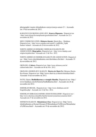 photographs/ master-shimabukuro-zenryo/zenryo-sensei-3/>. Acessado 
em 19 de novembro de 2012. 
KARATECLUB OKINWA GOJU-RYU. Kanryo Higaonna. Disponível em 
<http://users.skynet.be/startp/karate/geschiedenis.htm>. Acessado em 22 e 
novembro de 2012. 
MDV COMMUNICATION. Okinawa Karate: Shorin Ryu – Shidokan. 
Disponível em < http://www.youtube.com/watch?v=m4RxBir_Fq4& 
feature=related>. Acessado em 26 de novembro de 2012. 
NORTH AMERICAN BEIKOKU SHIDO-KAN KARATE-DO 
ASSOCIATION. Biographies. Disponível em < http://www.ihadojo.com/ 
origins/miyahira.htm> Acessado em 13 de Nov. 2012. 
NORTH AMERICAN SHORIKAN KARATE-DO ASSOCIATION. Disponível 
em < http://www.shorinkankarate.com/shorinkan.cfm.htm>. Acessado 19 
de novembro de 2012. 
OKINAWA. Cultura. Disponível em <http://www.okinawa.com.br/ 
cultura/index.htm>. Acessado em 06 de Nov. 2012. 
OKINAWA SHORIN-RYU KARATE. Mestres de Shuri-Te: Okinawa Shorin- 
Ryu Karate. Disponível em <http://www.shuri-te.cz/shorin/mistrikar.html>. 
Acessado 16 de novembro de 2012. 
SATO, Edson. Bodhidharma e o templo Shaolin. Disponível em <http:// 
www.budokan.com.br/historia/bodhidharma.htm>. Acessado em 26 de 
novembro de 2012. 
SHIDOKAN BRASIL. Disponível em < http://www.shidokan.com.br/ 
biografias.php>. Acessado em 12 de Nov. 2012. 
SHIDOKAN SHIRASAGI HONBU-DOJO DUSSELDORF. Disponível em < 
http://www.shorinryu.de/public/familie/meister/yonamine/yonamine.html>. 
Acessado em 27 de novembro de 2012. 
SHINKITAI KARATE. Shimabukuro Eizo. Disponível em <http://www. 
shinkitaikarate.ca/Scona/Glossary/S/Shimabukuro%20Eizou/Shimabukur 
o%20Eizou.html>. Acessado em 19 de novembro de 2012. 
 