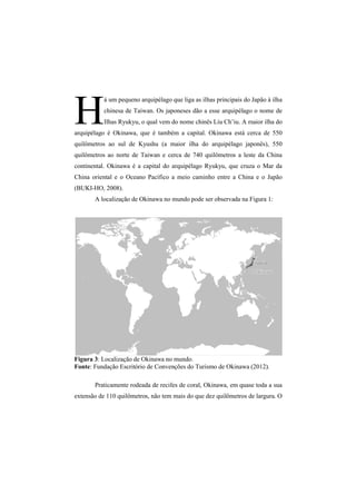 H á um pequeno arquipélago que liga as ilhas principais do Japão à ilha 
chinesa de Taiwan. Os japoneses dão a esse arquipélago o nome de 
Ilhas Ryukyu, o qual vem do nome chinês Liu Ch’iu. A maior ilha do 
arquipélago é Okinawa, que é também a capital. Okinawa 
quilômetros ao sul de Kyushu (a maior ilha do arquipélago japonês), 550 
quilômetros ao norte de Taiwan e cerca de 740 quilômetros a leste da China 
continental. Okinawa é a capital do 
arquipélago rquipélago Ryukyu, que cruza o Mar da 
China oriental e o 
Oceano Pacífico a meio caminho entre a China e o Japão 
(BUKI-HO, 2008). 
A localização de Okinawa no mundo pode 
está cerca de 550 
ocalização ser observada na Figura 1 
Figura 3: : Localização de Okinawa no mundo. 
Fonte: Fundação Escritório de Convenções do Turismo de Okinawa (2012) 
Praticamente rodeada de recifes de coral, Okinawa, em 
1: 
2012). 
quase toda a sua 
extensão de 110 quilômetros, não tem mais do que dez quilômetros de largura. O 
 