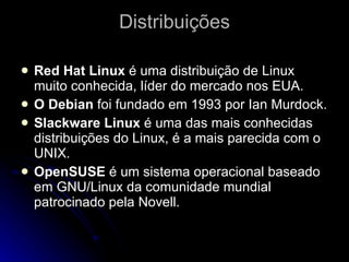 Distribuições Red Hat Linux  é uma distribuição de Linux muito conhecida, líder do mercado nos EUA. O Debian  foi fundado em 1993 por Ian Murdock. Slackware Linux  é uma das mais conhecidas distribuições do Linux, é a mais parecida com o UNIX. OpenSUSE  é um sistema operacional baseado em GNU/Linux da comunidade mundial patrocinado pela Novell.  