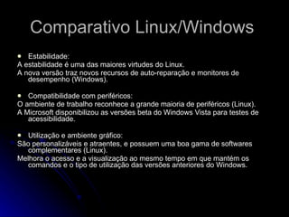 Comparativo Linux/Windows  Estabilidade: A estabilidade é uma das maiores virtudes do Linux. A nova versão traz novos recursos de auto-reparação e monitores de desempenho (Windows). Compatibilidade com periféricos: O ambiente de trabalho reconhece a grande maioria de periféricos (Linux). A Microsoft disponibilizou as versões beta do Windows Vista para testes de acessibilidade. Utilização e ambiente gráfico: São personalizáveis e atraentes, e possuem uma boa gama de softwares complementares (Linux). Melhora o acesso e a visualização ao mesmo tempo em que mantém os comandos e o tipo de utilização das versões anteriores do Windows. 