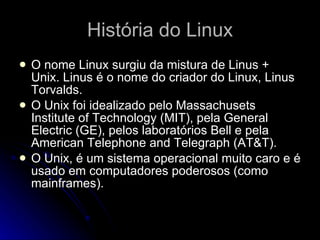 História do Linux O nome Linux surgiu da mistura de Linus + Unix. Linus é o nome do criador do Linux, Linus Torvalds. O Unix foi idealizado pelo Massachusets Institute of Technology (MIT), pela General Electric (GE), pelos laboratórios Bell e pela American Telephone and Telegraph (AT&T).  O Unix, é um sistema operacional muito caro e é usado em computadores poderosos (como mainframes). 