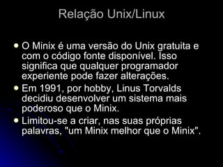 Relação Unix/Linux O Minix é uma versão do Unix gratuita e com o código fonte disponível. Isso significa que qualquer programador experiente pode fazer alterações.  Em 1991, por hobby, Linus Torvalds decidiu desenvolver um sistema mais poderoso que o Minix. Limitou-se a criar, nas suas próprias palavras, "um Minix melhor que o Minix".  