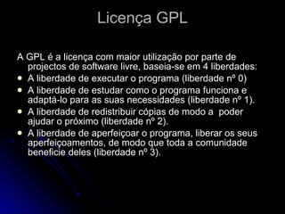 Licença GPL A GPL é a licença com maior utilização por parte de projectos de software livre, baseia-se em 4 liberdades: A liberdade de executar o programa (liberdade nº 0)  A liberdade de estudar como o programa funciona e adaptá-lo para as suas necessidades (liberdade nº 1). A liberdade de redistribuir cópias de modo a  poder ajudar o próximo (liberdade nº 2).  A liberdade de aperfeiçoar o programa, liberar os seus aperfeiçoamentos, de modo que toda a comunidade beneficie deles (liberdade nº 3).  