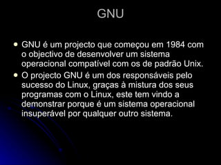 GNU GNU é um projecto que começou em 1984 com o objectivo de desenvolver um sistema operacional compatível com os de padrão Unix.  O projecto GNU é um dos responsáveis pelo sucesso do Linux, graças à mistura dos seus programas com o Linux, este tem vindo a demonstrar porque é um sistema operacional insuperável por qualquer outro sistema. 