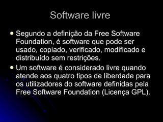 Software livre  Segundo a definição da Free Software Foundation, é software que pode ser usado, copiado, verificado, modificado e distribuído sem restrições.  Um software é considerado livre quando atende aos quatro tipos de liberdade para os utilizadores do software definidas pela Free Software Foundation (Licença GPL). 