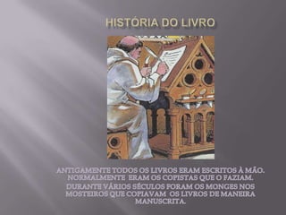 HISTÓRIA DO LIVROANTIGAMENTE TODOS OS LIVROS ERAM ESCRITOS À MÃO. NORMALMENTE  ERAM OS COPISTAS QUE O FAZIAM.DURANTE VÁRIOS SÉCULOS FORAM OS MONGES NOS MOSTEIROS QUE COPIAVAM  OS LIVROS DE MANEIRA MANUSCRITA.