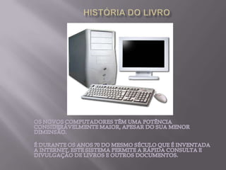 HISTÓRIA DO LIVROOS NOVOS COMPUTADORES TÊM UMA POTÊNCIA CONSIDERÁVELMENTE MAIOR, APESAR DO SUA MENOR DIMENSÃO.É DURANTE OS ANOS 70 DO MESMO SÉCULO QUE É INVENTADA A INTERNET, ESTE SISTEMA PERMITE A RÁPIDA CONSULTA E DIVULGAÇÃO DE LIVROS E OUTROS DOCUMENTOS. 