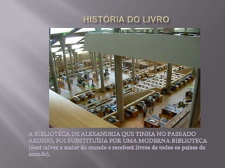 HISTÓRIA DO LIVROA BIBLIOTECA DE ALEXANDRIA QUE TINHA NO PASSADO ARDIDO, FOI SUBSTITUÍDA POR UMA MODERNA BIBLIOTECA (Será talvez a maior do mundo e receberá livros de todos os países do mundo).