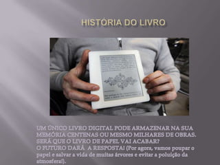 HISTÓRIA DO LIVROUM ÚNICO LIVRO DIGITAL PODE ARMAZENAR NA SUA MEMÓRIA CENTENAS OU MESMO MILHARES DE OBRAS.SERÁ QUE O LIVRO DE PAPEL VAI ACABAR?O FUTURO DARÁ  A RESPOSTA! (Por agora, vamos poupar o papel e salvar a vida de muitas árvores e evitar a poluição da atmosfera!). 