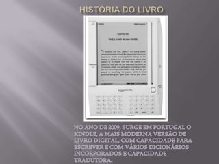 HISTÓRIA DO LIVRONO ANO DE 2009, SURGE EM PORTUGAL O KINDLE, A MAIS MODERNA VERSÃO DE LIVRO DIGITAL, COM CAPACIDADE PARA ESCREVER E COM VÁRIOS DICIONÁRIOS INCORPORADOS E CAPACIDADE TRADUTORA.