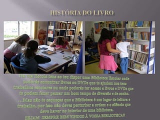 HISTÓRIA DO LIVRONa tua Escola tens ao teu dispor uma Biblioteca Escolar onde poderás encontrar livros ou DVDs que te ajudem nos teus trabalhos escolares ou onde poderás ter acesso a livros e DVDs que te podem fazer passar um bom tempo de diversão e de sonho.…Mas não te esqueças que a Biblioteca é um lugar de leitura e trabalho, por isso não deves perturbar a ordem e o silêncio que deve haver no interior de uma biblioteca. SEJAM  SEMPRE BEM VINDOS À VOSSA BIBLIOTECA!!