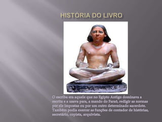 HISTÓRIA DO LIVROO escriba era aquele que no Egipto Antigo dominava a escrita e a usava para, a mando do Faraó, redigir as normas  por ele impostas ou por um outro determinado sacerdote. Também podia exercer as funções de contador de histórias, secretário, copista, arquivista.