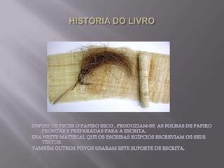 HISTÓRIA DO LIVRODEPOIS DE TECER O PAPIRO SECO , PRODUZIAM-SE  AS FOLHAS DE PAPIRO PRONTAS E PREPARADAS PARA A ESCRITA.ERA NESTE MATERIAL QUE OS ESCRIBAS EGÍPCIOS ESCREVIAM OS SEUS TEXTOS.TAMBÉM OUTROS POVOS USARAM ESTE SUPORTE DE ESCRITA.