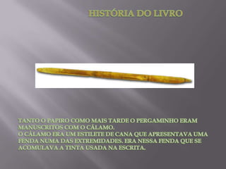 HISTÓRIA DO LIVROTANTO O PAPIRO COMO MAIS TARDE O PERGAMINHO ERAM MANUSCRITOS COM O CÁLAMO. O CÁLAMO ERA UM ESTILETE DE CANA QUE APRESENTAVA UMA FENDA NUMA DAS EXTREMIDADES. ERA NESSA FENDA QUE SE ACOMULAVA A TINTA USADA NA ESCRITA.