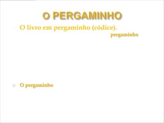    O livro em pergaminho (códice).
   Por volta do século II a. C. inventou-se o pergaminho na
    cidade de Pérgamo, (cidade grega da atual Turquia) na Ásia;

   Tinha qualidade e resistência superior à do papiro;

   Permitia a preservação de importantes textos da
    Antiguidade, como a Bíblia Sagrada e os escritos de alguns
    pensadores do mundo clássico);

   O pergaminho era uma pele de animal (geralmente de um
    carneiro) - esticada, seca, polida e alisada com pedra-pomes;

   Os pergaminhos podiam ser dobrados ou apresentar-se
    como documento enrolado.
 
