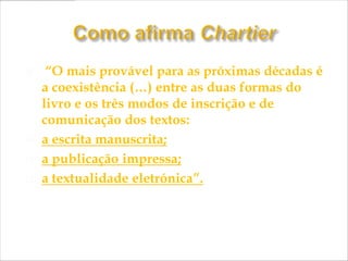     “O mais provável para as próximas décadas é
    a coexistência (…) entre as duas formas do
    livro e os três modos de inscrição e de
    comunicação dos textos:
   a escrita manuscrita;
   a publicação impressa;
   a textualidade eletrónica”.
 